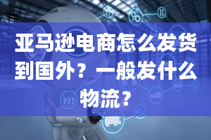 亚马逊电商怎么发货到国外？一般发什么物流？