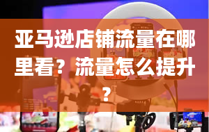 亚马逊店铺流量在哪里看？流量怎么提升？