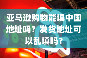 亚马逊购物能填中国地址吗？发货地址可以乱填吗？