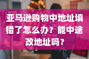 亚马逊购物中地址填错了怎么办？能中途改地址吗？