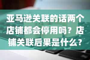 亚马逊关联的话两个店铺都会停用吗？店铺关联后果是什么？