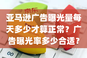 亚马逊广告曝光量每天多少才算正常？广告曝光率多少合适？