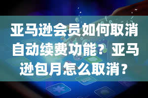 亚马逊会员如何取消自动续费功能？亚马逊包月怎么取消？