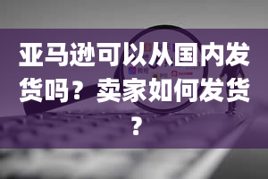 亚马逊可以从国内发货吗？卖家如何发货？