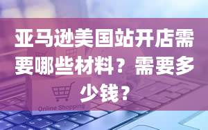 亚马逊美国站开店需要哪些材料？需要多少钱？