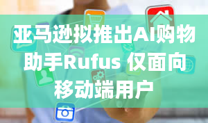 亚马逊拟推出AI购物助手Rufus 仅面向移动端用户