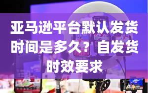 亚马逊平台默认发货时间是多久？自发货时效要求