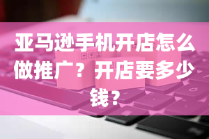 亚马逊手机开店怎么做推广？开店要多少钱？