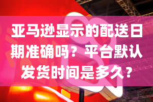 亚马逊显示的配送日期准确吗？平台默认发货时间是多久？