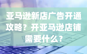 亚马逊新店广告开通攻略？开亚马逊店铺需要什么？