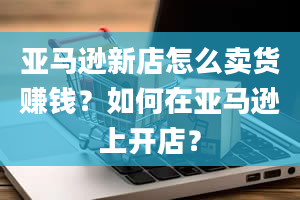 亚马逊新店怎么卖货赚钱？如何在亚马逊上开店？