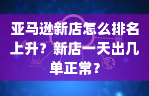 亚马逊新店怎么排名上升？新店一天出几单正常？