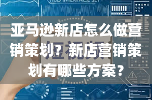 亚马逊新店怎么做营销策划？新店营销策划有哪些方案？