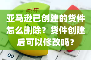 亚马逊已创建的货件怎么删除？货件创建后可以修改吗？