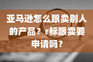 亚马逊怎么跟卖别人的产品？r标跟卖要申请吗？