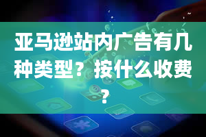 亚马逊站内广告有几种类型？按什么收费？