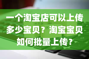 一个淘宝店可以上传多少宝贝？淘宝宝贝如何批量上传？