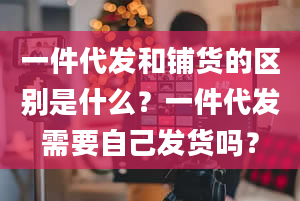 一件代发和铺货的区别是什么？一件代发需要自己发货吗？