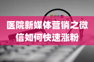 医院新媒体营销之微信如何快速涨粉