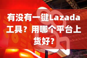 有没有一键Lazada工具？用哪个平台上货好？