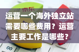 运营一个海外独立站需要哪些费用？运营主要工作是哪些？