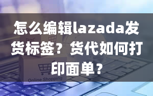 怎么编辑lazada发货标签？货代如何打印面单？