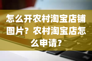 怎么开农村淘宝店铺图片？农村淘宝店怎么申请？