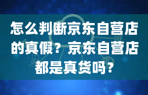 怎么判断京东自营店的真假？京东自营店都是真货吗？