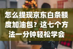 怎么提现京东白条额度加油包？这七个方法一分钟轻松学会