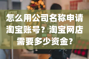 怎么用公司名称申请淘宝账号？淘宝网店需要多少资金？