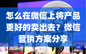 怎么在微信上将产品更好的卖出去？微信营销方案分享