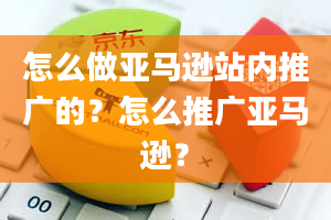 怎么做亚马逊站内推广的？怎么推广亚马逊？