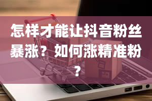 怎样才能让抖音粉丝暴涨？如何涨精准粉？