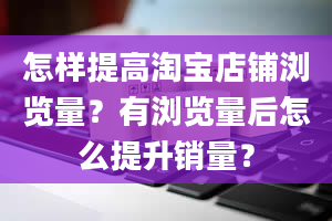 怎样提高淘宝店铺浏览量？有浏览量后怎么提升销量？