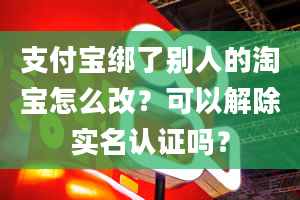 支付宝绑了别人的淘宝怎么改？可以解除实名认证吗？