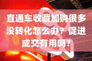 直通车收藏加购很多没转化怎么办？促进成交有用吗？