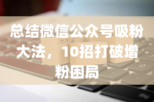 总结微信公众号吸粉大法，10招打破增粉困局