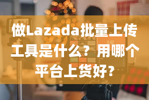 做Lazada批量上传工具是什么？用哪个平台上货好？