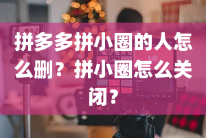 拼多多拼小圈的人怎么删？拼小圈怎么关闭？