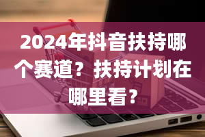 2024年抖音扶持哪个赛道？扶持计划在哪里看？