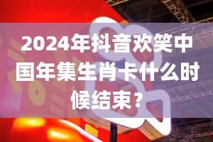 2024年抖音欢笑中国年集生肖卡什么时候结束？