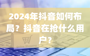 2024年抖音如何布局？抖音在抢什么用户？