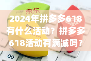 2024年拼多多618有什么活动？拼多多618活动有满减吗？