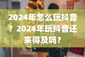 2024年怎么玩抖音？2024年玩抖音还来得及吗？