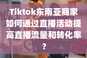 Tiktok东南亚商家如何通过直播活动提高直播流量和转化率？