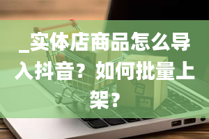 _实体店商品怎么导入抖音？如何批量上架？