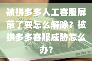 被拼多多人工客服屏蔽了要怎么解除？被拼多多客服威胁怎么办？