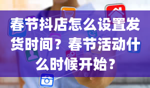 春节抖店怎么设置发货时间？春节活动什么时候开始？