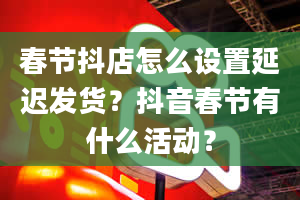 春节抖店怎么设置延迟发货？抖音春节有什么活动？