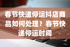 春节快递停运抖店商品如何处理？春节快递停运时间